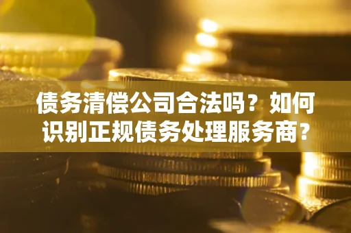 武汉债务清偿公司合法吗？如何识别正规债务处理服务商？