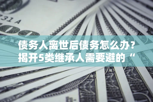 武汉债务人离世后债务怎么办？揭开5类继承人需要避的“坑”