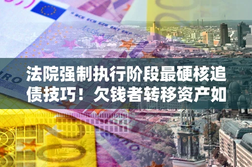 武汉法院强制执行阶段最硬核追债技巧！欠钱者转移资产如何破解？