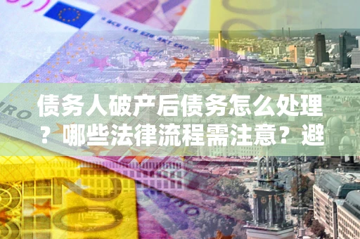 武汉债务人破产后债务怎么处理？哪些法律流程需注意？避免踩坑指南