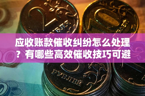 武汉应收账款催收纠纷怎么处理？有哪些高效催收技巧可避免坏账？